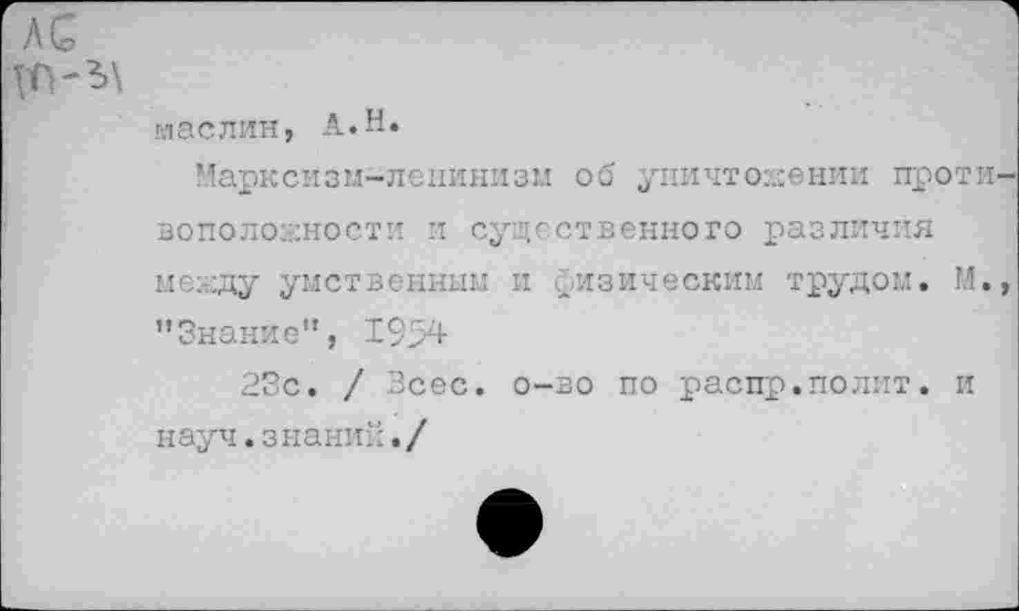 ﻿лс
маслин, А.Н.
Марксизм-ленинизм об уничтожении проти воположности и существенного различия между умственным и физическим трудом. М. "Знание”, 1954
23с. / Всес. о-во по распр.полит, и науч.знаний./